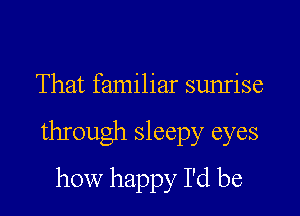 That familiar sunrise

through sleepy eyes

how happy I'd be