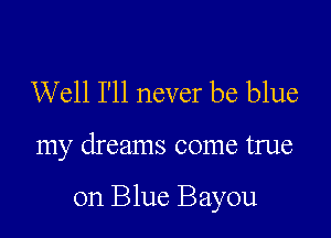 Well I'll never be blue

my dreams come true

on Blue Bayou