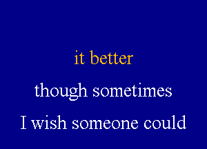 it better

though sometimes

I wish someone could