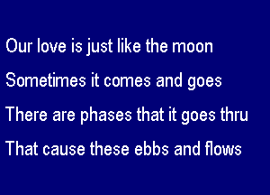 Our love is just like the moon
Sometimes it comes and goes
There are phases that it goes thru

That cause these ebbs and flows