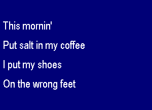 This mornin'
Put salt in my coffee

I put my shoes

On the wrong feet