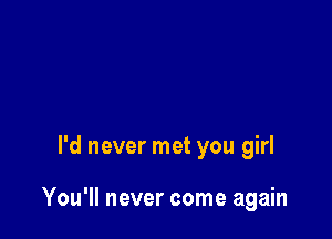 I'd never met you girl

You'll never come again