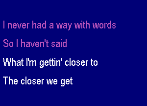 What I'm gettin' closer to

The closer we get