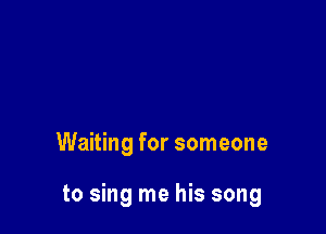 Waiting for someone

to sing me his song