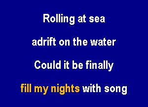 Rolling at sea
adrift on the water

Could it be finally

fill my nights with song