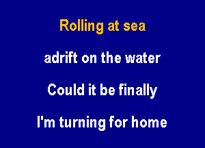 Rolling at sea

adrift on the water

Could it be finally

I'm turning for home