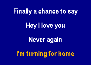 Finally a chance to say

Hey I love you

Never again

I'm turning for home