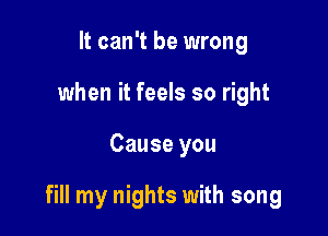 It can't be wrong
when it feels so right

Cause you

fill my nights with song
