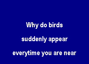 Why do birds

suddenly appear

everytime you are near