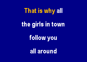 That is why all

the girls in town
follow you

all around