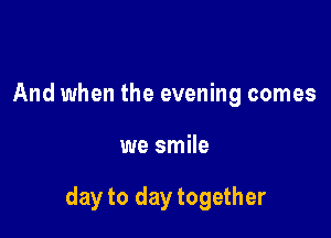 And when the evening comes

we smile

day to day together