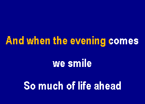 And when the evening comes

we smile

So much of life ahead