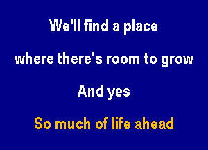 We'll find a place

where there's room to grow

And yes

So much of life ahead