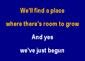 We'll find a place
where there's room to grow

And yes

we've just begun