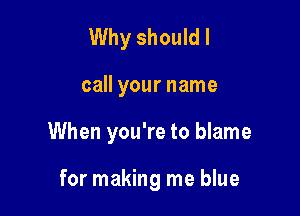 Why should I

call your name

When you're to blame

for making me blue