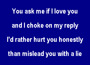 You ask me if I love you

and l choke on my reply

I'd rather hurt you honestly

than mislead you with a lie