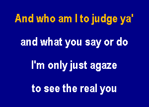 And who am I to judge ya'

and what you say or do

I'm onlyjust agaze

to see the real you