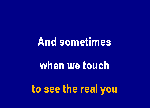And sometimes

when we touch

to see the real you