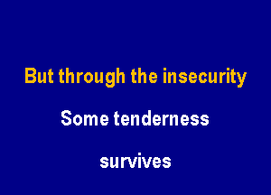 But through the insecurity

Some tenderness

survives