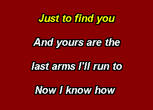 Just to find you

And yours are the
last arms I '1! run to

Now I know how