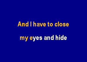 And I have to close

my eyes and hide