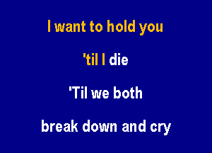 I want to hold you
'til I die
T we both

break down and cry