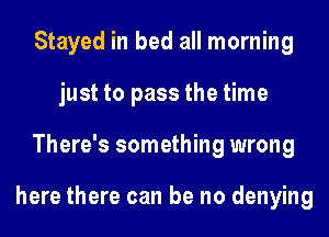 Stayed in bed all morning
just to pass the time
There's something wrong

here there can be no denying