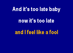 And it's too late baby

now it's too late

and I feel like a fool