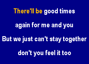 There'll be good times

again for me and you

But we just can't stay together

don't you feel it too