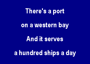 There's a port
on a western bay

And it serves

a hundred ships a day