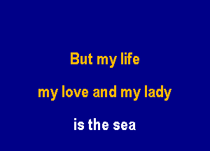 But my life

my love and my lady

is the sea