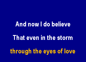 And now I do believe

That even in the storm

through the eyes of love