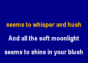 seems to whisper and hush

And all the soft moonlight

seems to shine in your blush