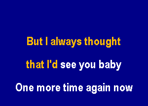 But I always thought
that I'd see you baby

One more time again now