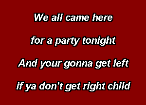 We all came here
for a party tonight

And your gonna get Ieft

if ya don't get right child
