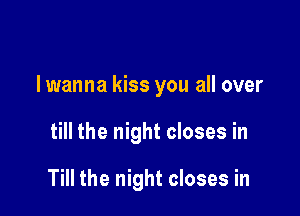 lwanna kiss you all over

till the night closes in

Till the night closes in