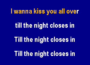 I wanna kiss you all over
till the night closes in

Till the night closes in

Till the night closes in