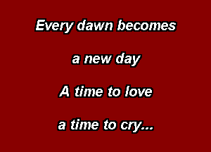 Every dawn becomes
a new day

A time to love

a time to cry...