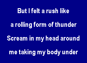 But I felt a rush like
a rolling form of thunder

Scream in my head around

me taking my body under