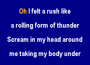 Oh I felt a rush like
a rolling form of thunder

Scream in my head around

me taking my body under