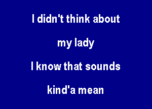 I didn't think about

my lady

lknow that sounds

kind'a mean