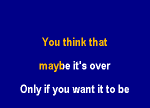 You think that

maybe it's over

Only if you want it to be