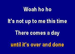 Woah ho ho

It's not up to me this time

There comes a day

until it's over and done