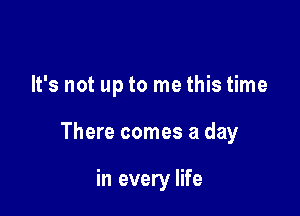 It's not up to me this time

There comes a day

in every life