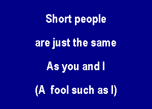 Short people
are just the same

As you and I

(A fool such as I)