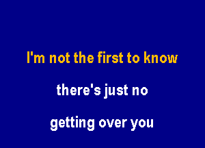 I'm not the first to know

there's just no

getting over you