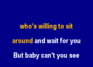 who's willing to sit

around and wait for you

But baby can't you see