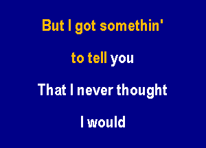 But I got somethin'

to tell you

That I never thought

I would