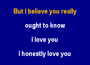 But I believe you really
ought to know

I love you

I honestly love you