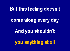 But this feeling doesn't

come along every day
And you shouldn't
you anything at all